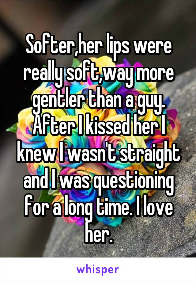 Softer,her lips were really soft,way more gentler than a guy. After I kissed her I knew I wasn't straight and I was questioning for a long time. I love her.