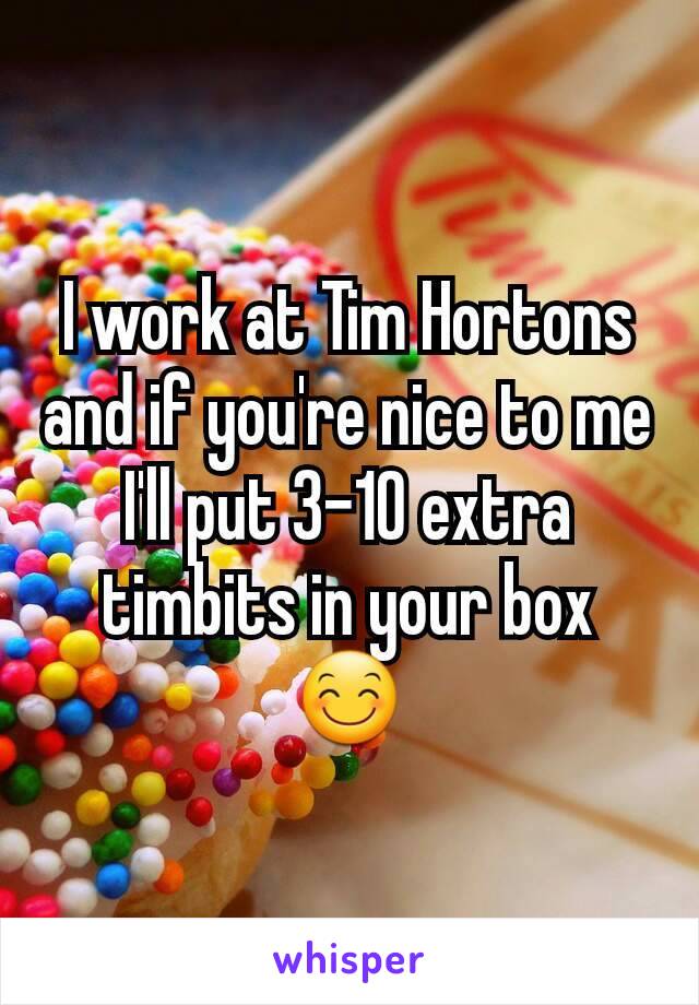 I work at Tim Hortons and if you're nice to me I'll put 3-10 extra timbits in your box 😊