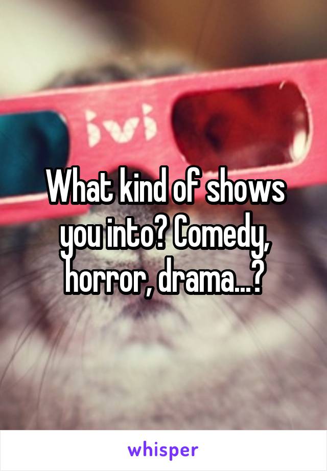 What kind of shows you into? Comedy, horror, drama...?