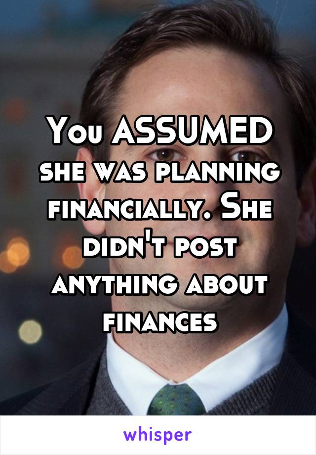 You ASSUMED she was planning financially. She didn't post anything about finances