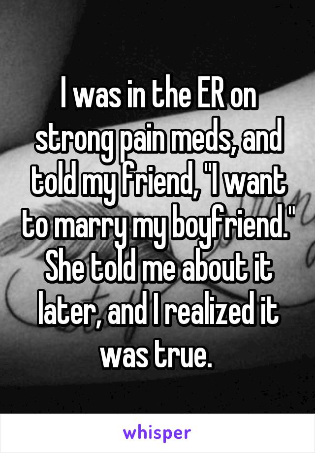 I was in the ER on strong pain meds, and told my friend, "I want to marry my boyfriend." She told me about it later, and I realized it was true. 