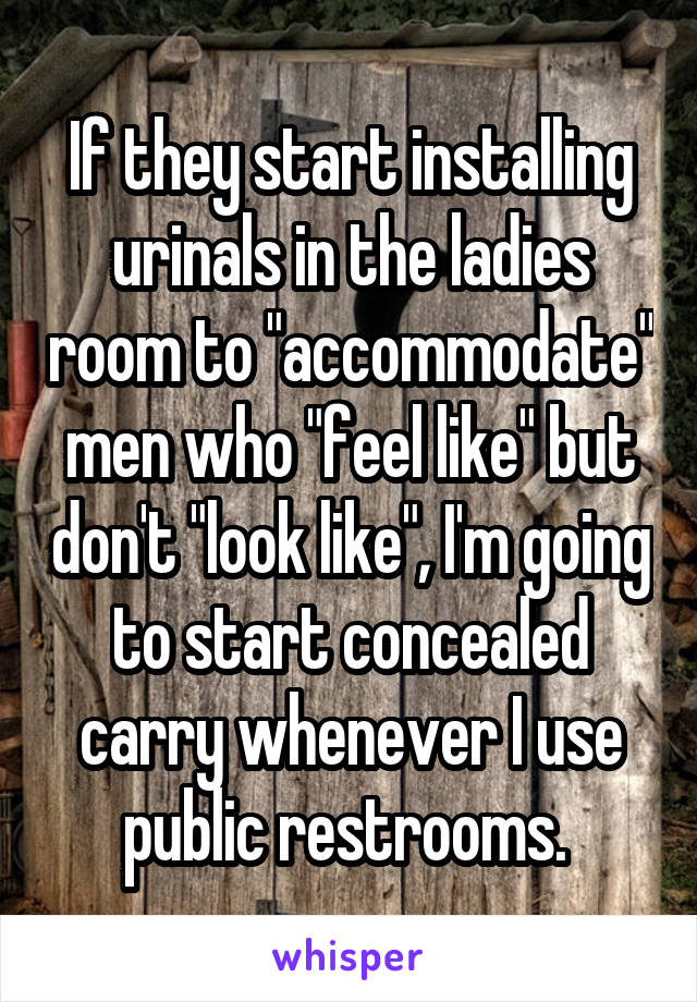 If they start installing urinals in the ladies room to "accommodate" men who "feel like" but don't "look like", I'm going to start concealed carry whenever I use public restrooms. 