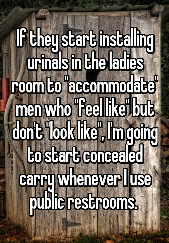 If they start installing urinals in the ladies room to "accommodate" men who "feel like" but don't "look like", I'm going to start concealed carry whenever I use public restrooms. 