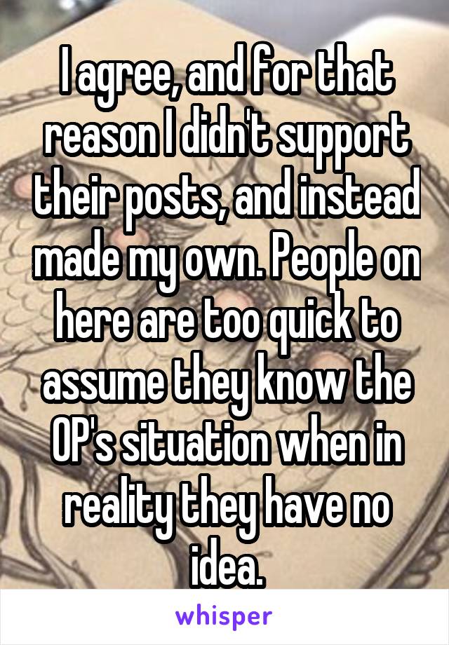 I agree, and for that reason I didn't support their posts, and instead made my own. People on here are too quick to assume they know the OP's situation when in reality they have no idea.