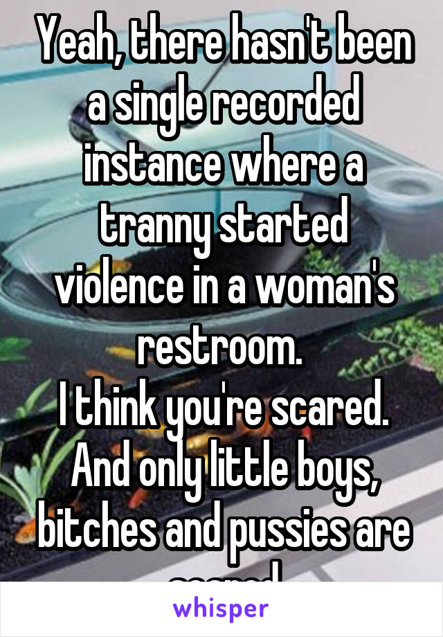 Yeah, there hasn't been a single recorded instance where a tranny started violence in a woman's restroom. 
I think you're scared. And only little boys, bitches and pussies are scared