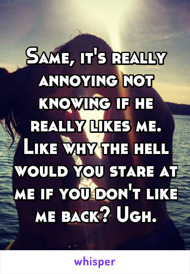 Same, it's really annoying not knowing if he really likes me. Like why the hell would you stare at me if you don't like me back? Ugh.