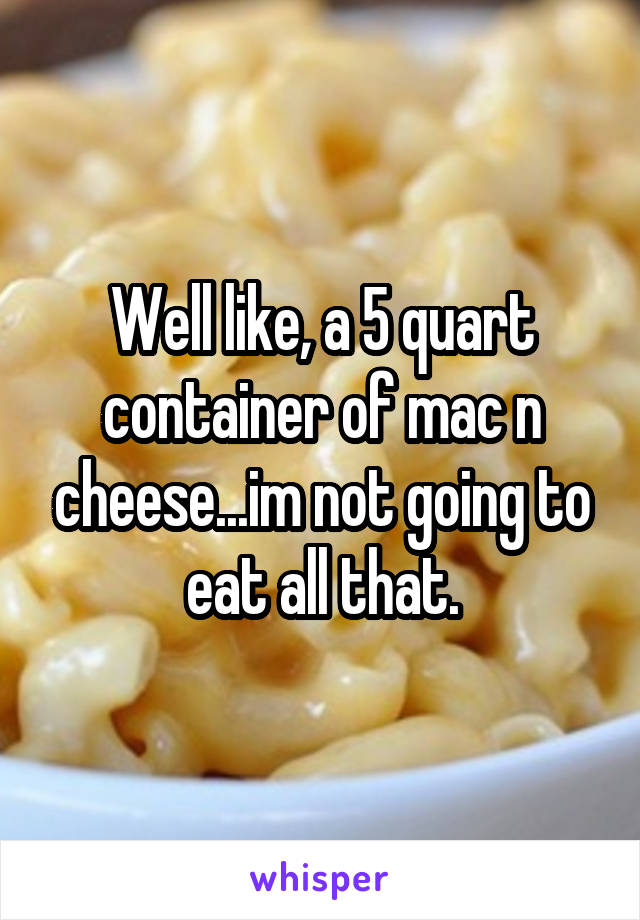 Well like, a 5 quart container of mac n cheese...im not going to eat all that.