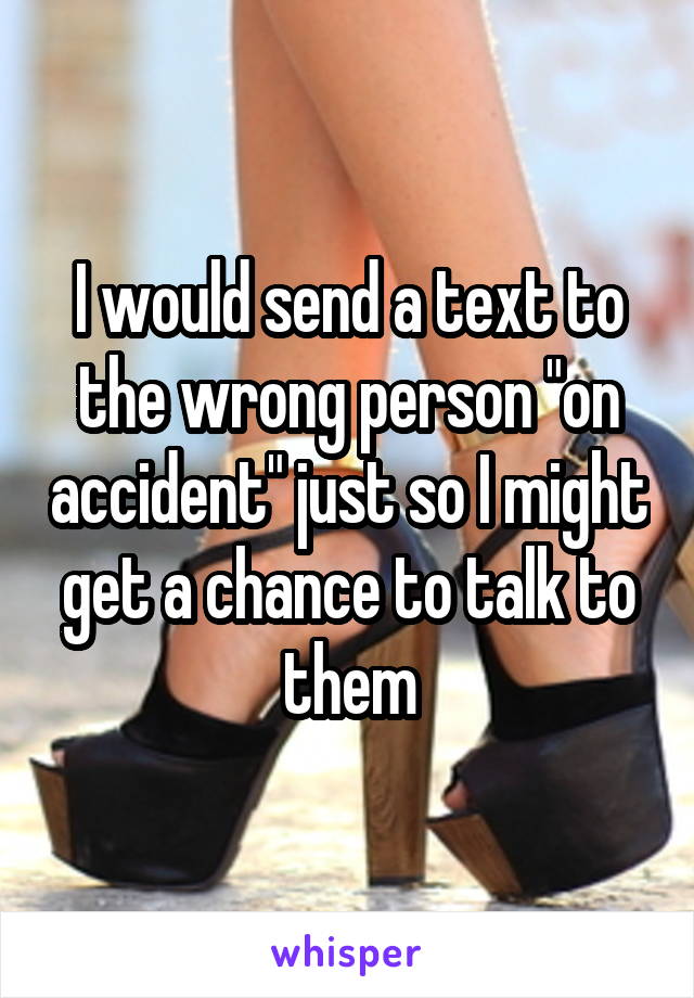 I would send a text to the wrong person "on accident" just so I might get a chance to talk to them