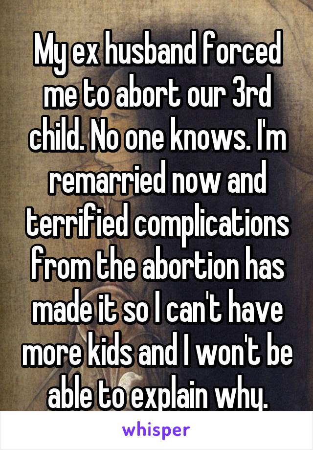 My ex husband forced me to abort our 3rd child. No one knows. I'm remarried now and terrified complications from the abortion has made it so I can't have more kids and I won't be able to explain why.