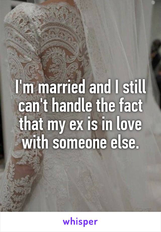 I'm married and I still can't handle the fact that my ex is in love with someone else.