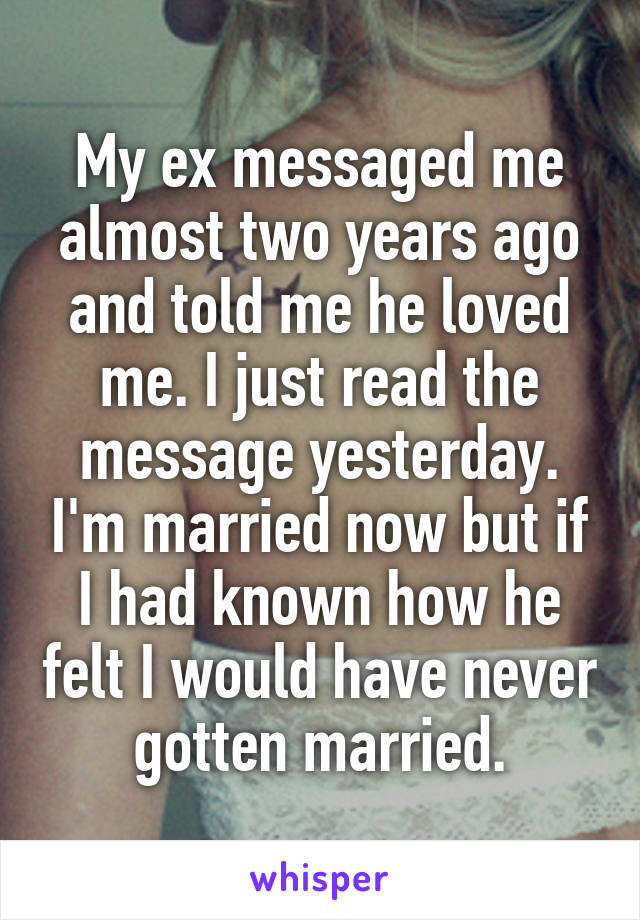 My ex messaged me almost two years ago and told me he loved me. I just read the message yesterday. I'm married now but if I had known how he felt I would have never gotten married.