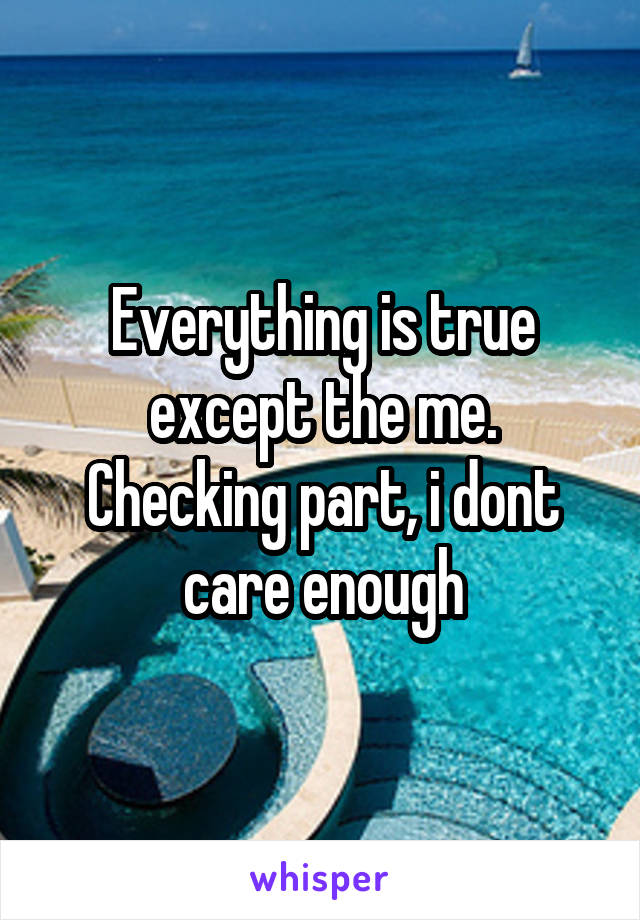 Everything is true except the me. Checking part, i dont care enough
