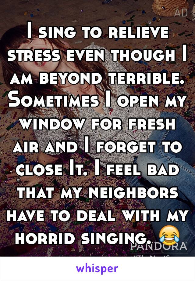 I sing to relieve stress even though I am beyond terrible. Sometimes I open my window for fresh air and I forget to close It. I feel bad that my neighbors have to deal with my horrid singing. 😂