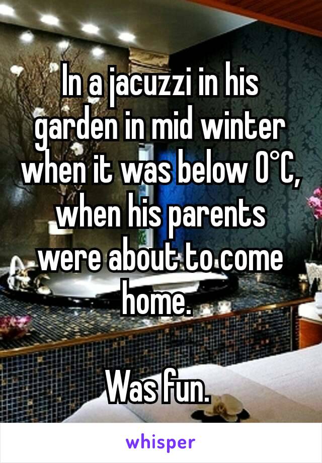 In a jacuzzi in his garden in mid winter when it was below 0°C, when his parents were about to come home. 

Was fun. 