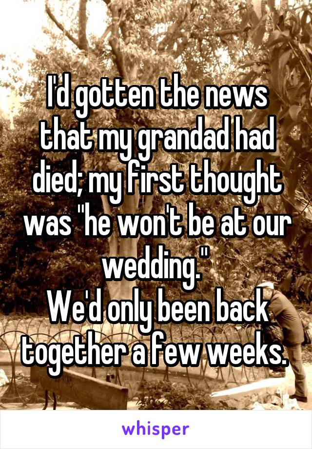 I'd gotten the news that my grandad had died; my first thought was "he won't be at our wedding." 
We'd only been back together a few weeks. 