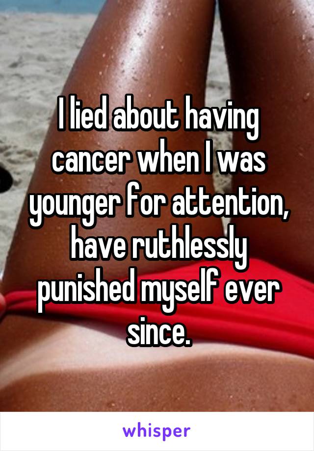 I lied about having cancer when I was younger for attention, have ruthlessly punished myself ever since.