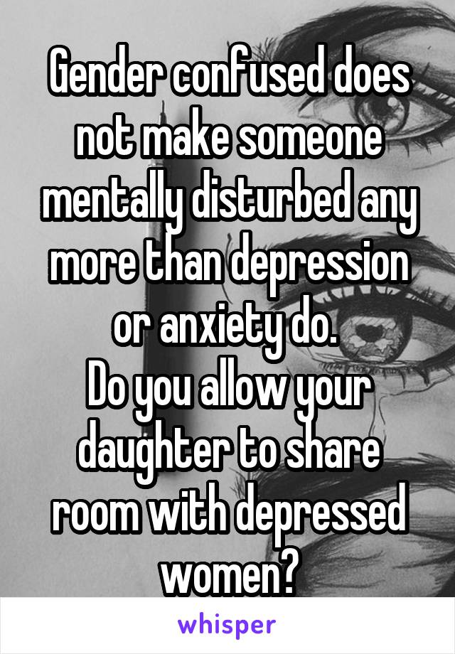 Gender confused does not make someone mentally disturbed any more than depression or anxiety do. 
Do you allow your daughter to share room with depressed women?