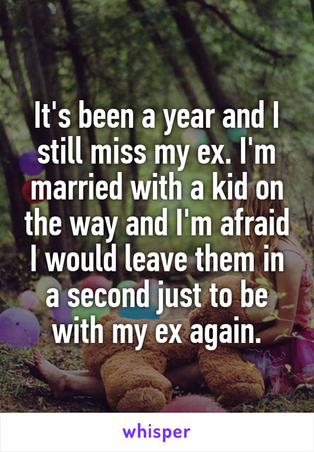 It's been a year and I still miss my ex. I'm married with a kid on the way and I'm afraid I would leave them in a second just to be with my ex again.