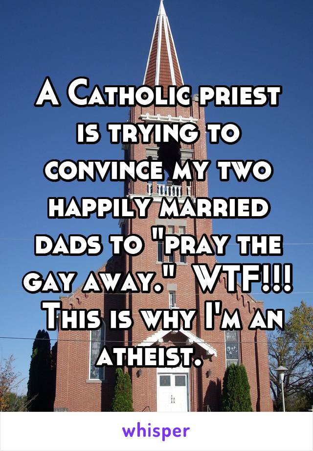 A Catholic priest is trying to convince my two happily married dads to "pray the gay away."  WTF!!!  This is why I'm an atheist.  