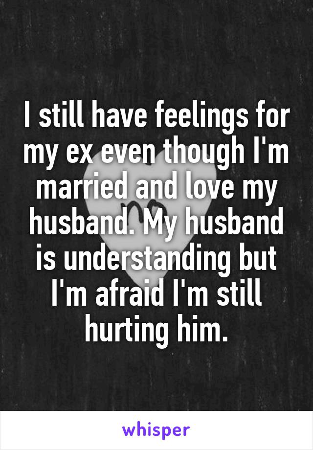 I still have feelings for my ex even though I'm married and love my husband. My husband is understanding but I'm afraid I'm still hurting him.