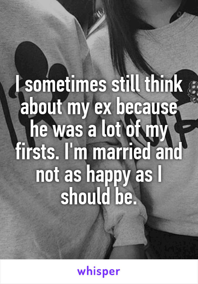 I sometimes still think about my ex because he was a lot of my firsts. I'm married and not as happy as I should be.