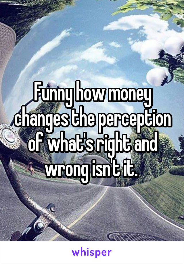 Funny how money changes the perception of what's right and wrong isn't it. 