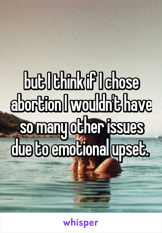 but I think if I chose abortion I wouldn't have so many other issues due to emotional upset. 