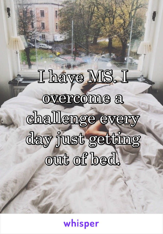 I have MS. I overcome a challenge every day just getting out of bed.
