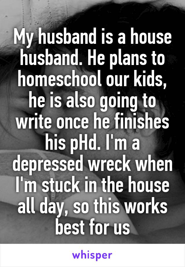 My husband is a house husband. He plans to homeschool our kids, he is also going to write once he finishes his pHd. I'm a depressed wreck when I'm stuck in the house all day, so this works best for us