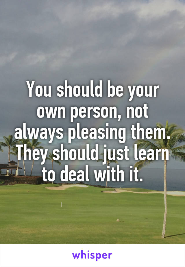 You should be your own person, not always pleasing them. They should just learn to deal with it.
