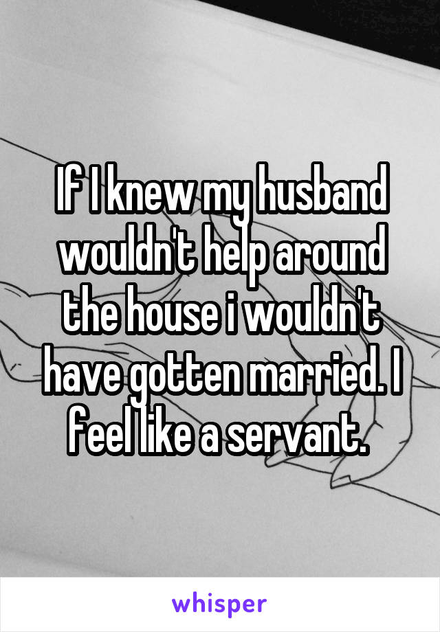 If I knew my husband wouldn't help around the house i wouldn't have gotten married. I feel like a servant. 