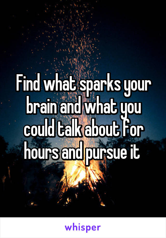 Find what sparks your brain and what you could talk about for hours and pursue it 