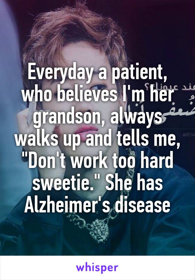 Everyday a patient, who believes I'm her grandson, always walks up and tells me, "Don't work too hard sweetie." She has Alzheimer's disease