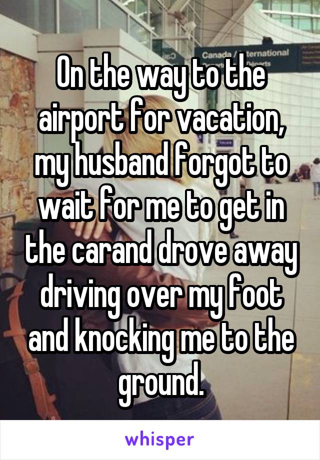 On the way to the airport for vacation, my husband forgot to wait for me to get in the carand drove away driving over my foot and knocking me to the ground.