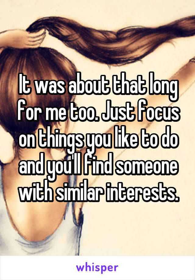 It was about that long for me too. Just focus on things you like to do and you'll find someone with similar interests.