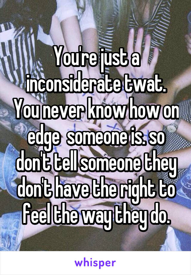 You're just a inconsiderate twat. You never know how on edge  someone is. so don't tell someone they don't have the right to feel the way they do.