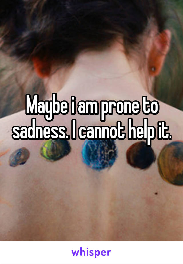 Maybe i am prone to sadness. I cannot help it. 