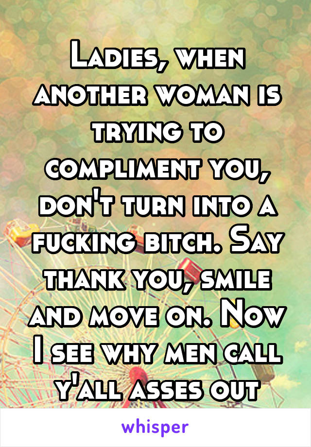 Ladies, when another woman is trying to compliment you, don't turn into a fucking bitch. Say thank you, smile and move on. Now I see why men call y'all asses out