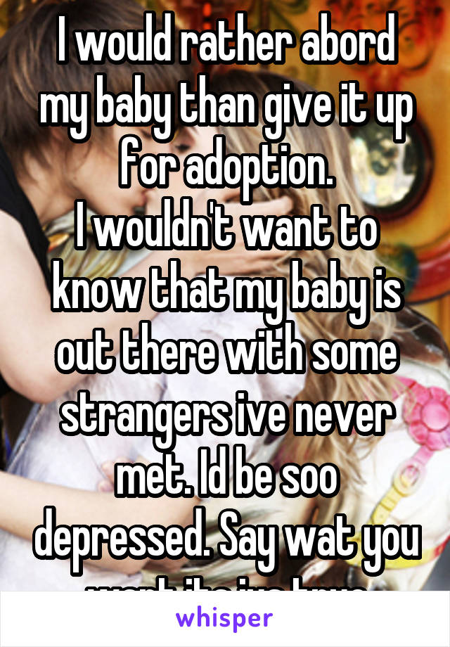 I would rather abord my baby than give it up for adoption.
I wouldn't want to know that my baby is out there with some strangers ive never met. Id be soo depressed. Say wat you want its jus true