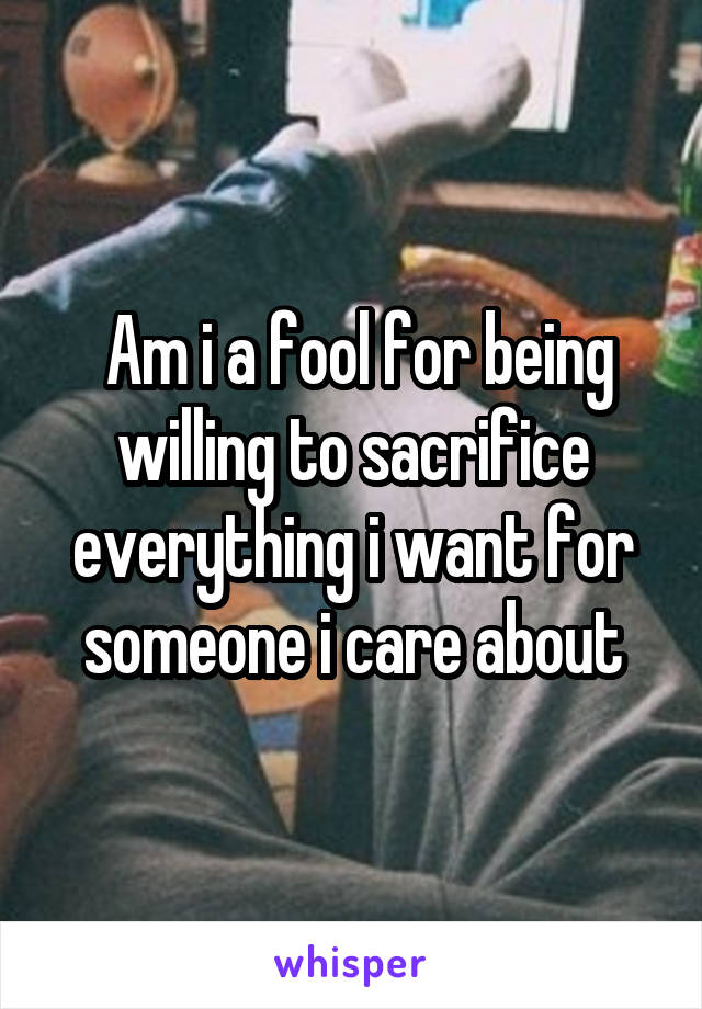  Am i a fool for being willing to sacrifice everything i want for someone i care about