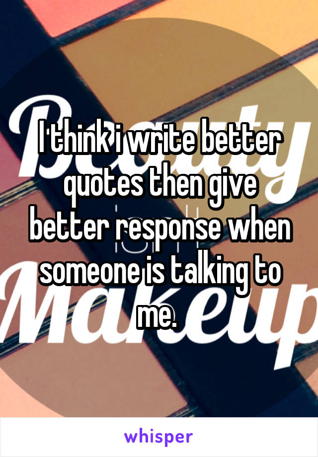 I think i write better quotes then give better response when someone is talking to me. 