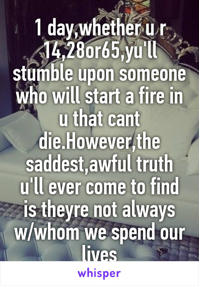 1 day,whether u r 14,28or65,yu'll stumble upon someone who will start a fire in u that cant die.However,the saddest,awful truth u'll ever come to find is theyre not always w/whom we spend our lives