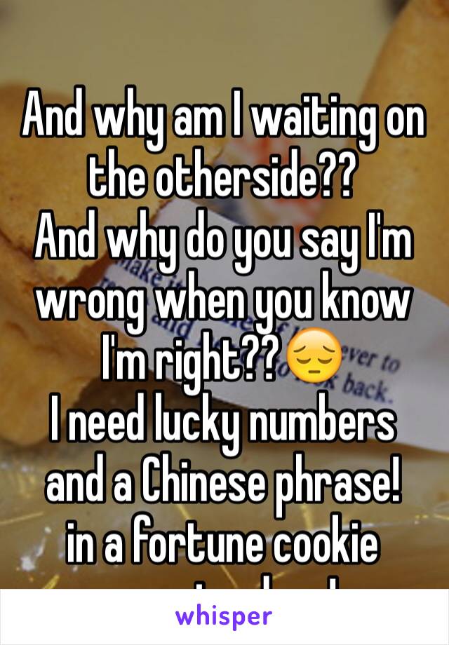 
And why am I waiting on the otherside??
And why do you say I'm wrong when you know I'm right??😔
I need lucky numbers
and a Chinese phrase!
in a fortune cookie
on rainy days!