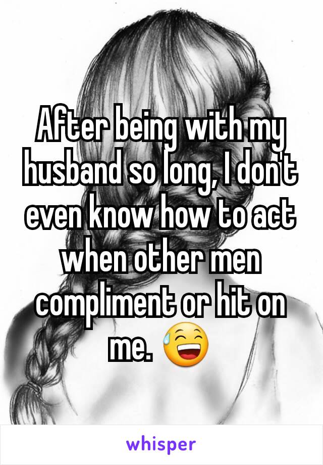 After being with my husband so long, I don't even know how to act when other men compliment or hit on me. 😅