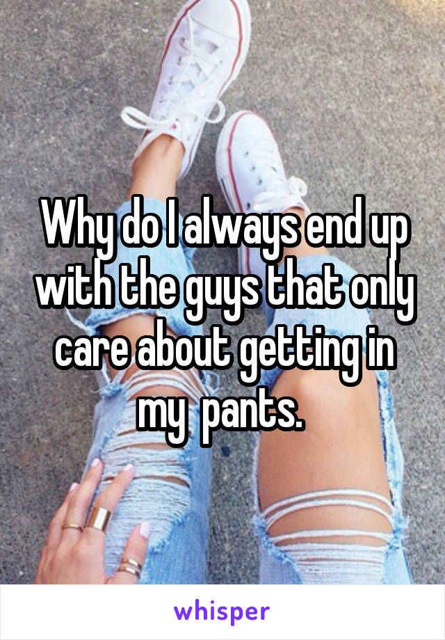 Why do I always end up with the guys that only care about getting in my  pants. 