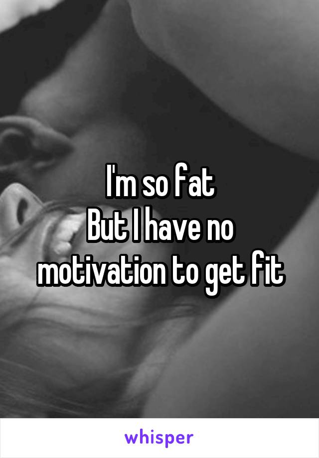 I'm so fat
But I have no motivation to get fit