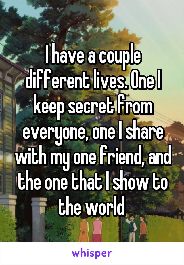 I have a couple different lives. One I keep secret from everyone, one I share with my one friend, and the one that I show to the world 