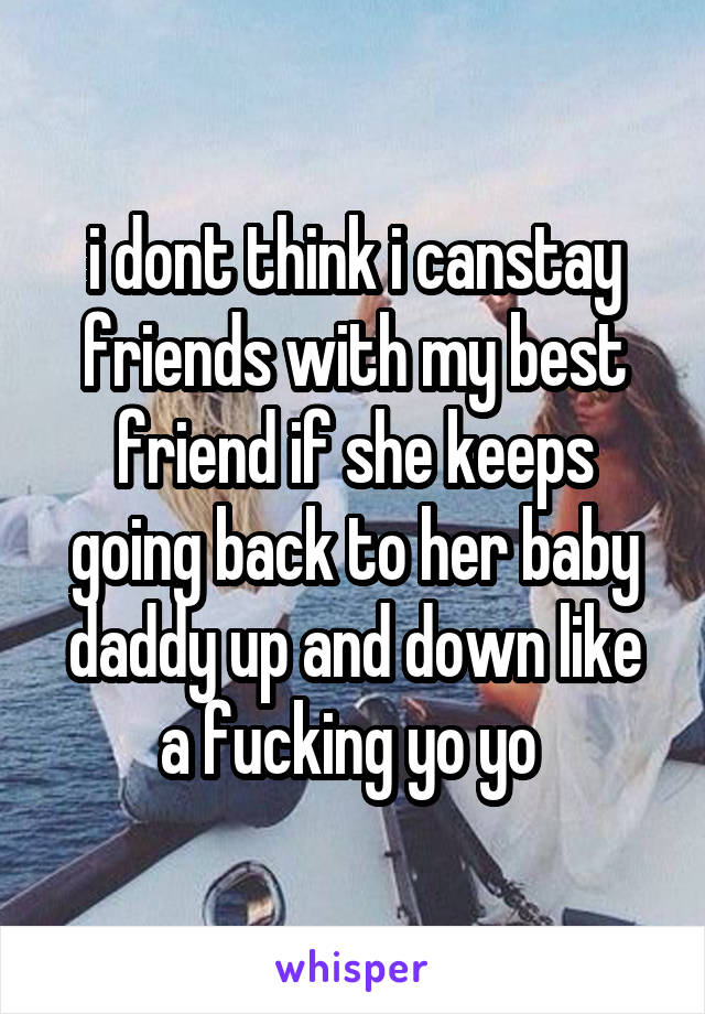 i dont think i canstay friends with my best friend if she keeps going back to her baby daddy up and down like a fucking yo yo 