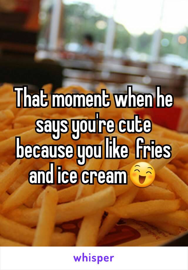 That moment when he says you're cute because you like  fries and ice cream😄