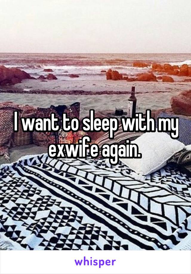 I want to sleep with my exwife again. 